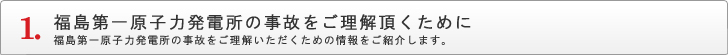 福島第一原子力発電所の事故をご理解頂くために 福島第一原子力発電所の事故をご理解頂くための情報をご紹介します。