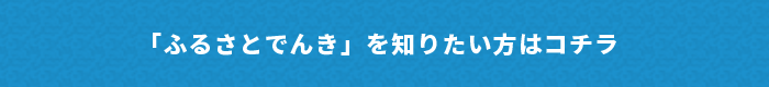 「ふるさとでんき」を知りたい方はコチラ