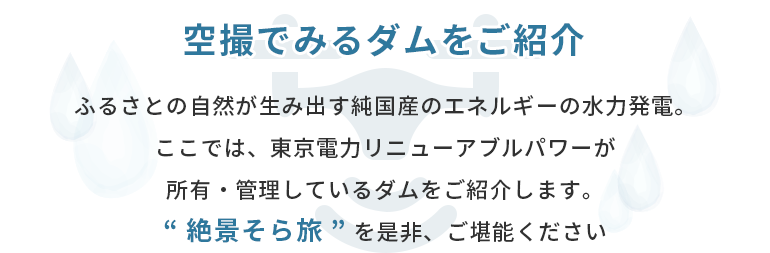 空撮でみるダムをご紹介 ふるさとの自然が生み出す純国産のエネルギーの水力発電。ここでは、東京電力リニューアブルパワーが所有・管理しているダムをご紹介します。“ 絶景そら旅 ” を是非、ご堪能ください