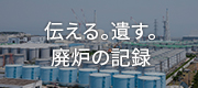 伝える。遺す。廃炉の記録